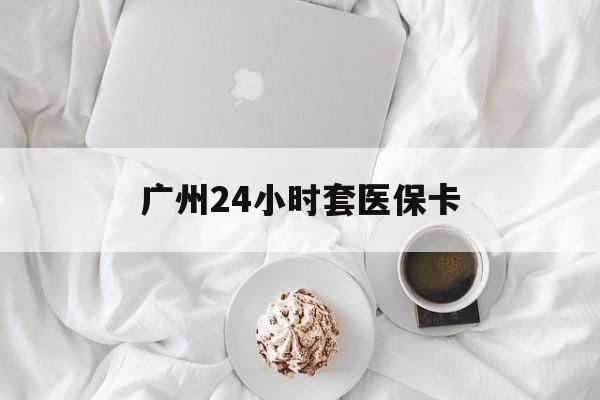 江西广州24小时套医保卡(广州哪里有套医保卡地方)