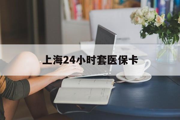 江西上海24小时套医保卡(上海套医保卡一般几个点)