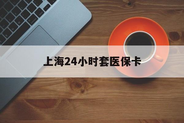 江西上海24小时套医保卡(上海哪有套医保卡的)