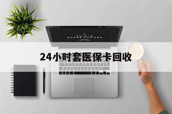 江西24小时套医保卡回收(医保卡回收比例是多少)