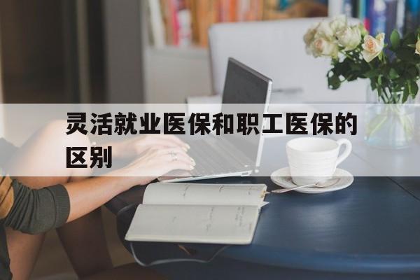 江西灵活就业医保和职工医保的区别(天津灵活就业医保和职工医保的区别)
